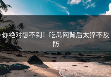 你绝对想不到！吃瓜网背后太猝不及防