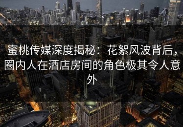 蜜桃传媒深度揭秘：花絮风波背后，圈内人在酒店房间的角色极其令人意外