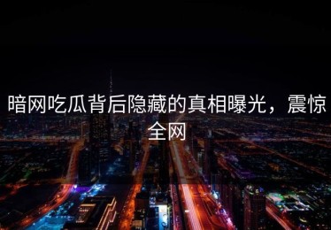 暗网吃瓜背后隐藏的真相曝光，震惊全网