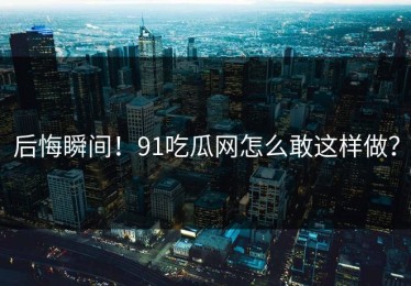 后悔瞬间！91吃瓜网怎么敢这样做？