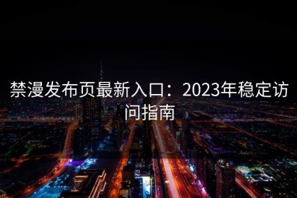 禁漫发布页最新入口：2023年稳定访问指南