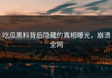 吃瓜黑料背后隐藏的真相曝光，崩溃全网