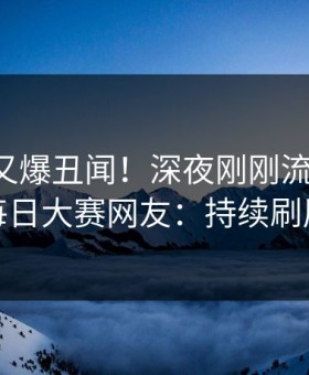 圈内人又爆丑闻！深夜刚刚流出八卦，每日大赛网友：持续刷屏