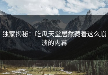 独家揭秘：吃瓜天堂居然藏着这么崩溃的内幕