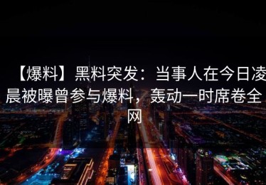 【爆料】黑料突发：当事人在今日凌晨被曝曾参与爆料，轰动一时席卷全网