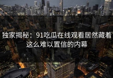 独家揭秘：91吃瓜在线观看居然藏着这么难以置信的内幕