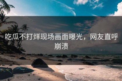 吃瓜不打烊现场画面曝光，网友直呼崩溃