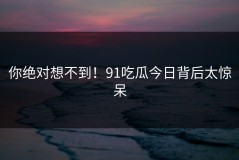 你绝对想不到！91吃瓜今日背后太惊呆