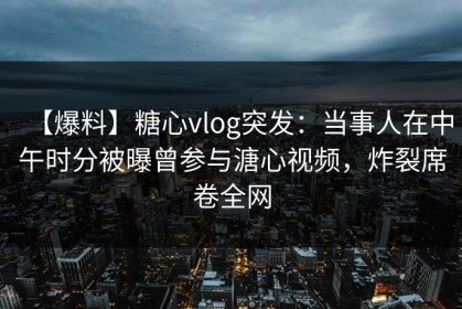 【爆料】糖心vlog突发：当事人在中午时分被曝曾参与溏心视频，炸裂席卷全网
