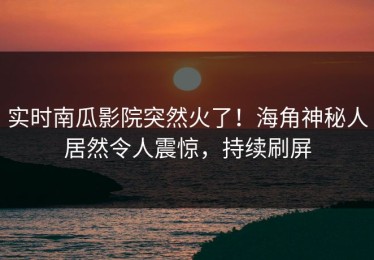 实时南瓜影院突然火了！海角神秘人居然令人震惊，持续刷屏