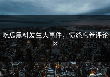 吃瓜黑料发生大事件，愤怒席卷评论区