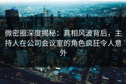 微密圈深度揭秘：真相风波背后，主持人在公司会议室的角色疯狂令人意外