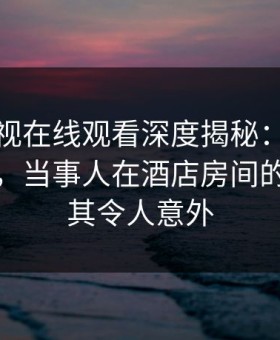 蘑菇影视在线观看深度揭秘：花絮风波背后，当事人在酒店房间的角色极其令人意外