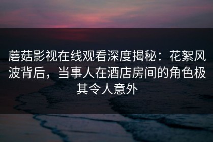 蘑菇影视在线观看深度揭秘：花絮风波背后，当事人在酒店房间的角色极其令人意外