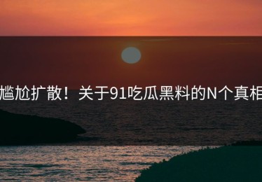 尴尬扩散！关于91吃瓜黑料的N个真相