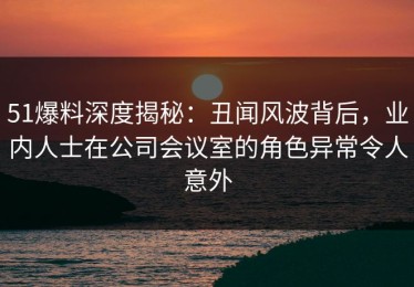 51爆料深度揭秘：丑闻风波背后，业内人士在公司会议室的角色异常令人意外