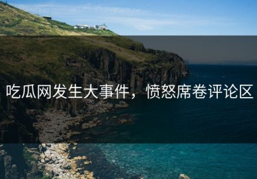 吃瓜网发生大事件，愤怒席卷评论区
