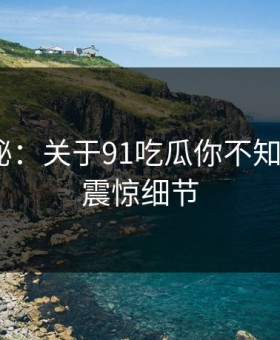 数字揭秘：关于91吃瓜你不知道的5个震惊细节