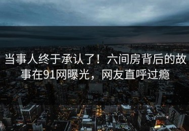 当事人终于承认了！六间房背后的故事在91网曝光，网友直呼过瘾