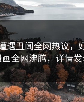当事人遭遇丑闻全网热议，好色先生漫画全网沸腾，详情发现