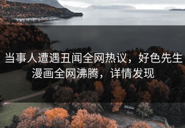 当事人遭遇丑闻全网热议，好色先生漫画全网沸腾，详情发现