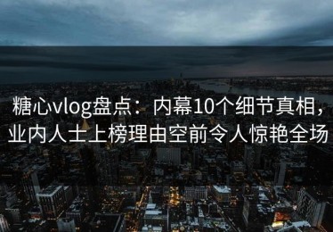 糖心vlog盘点：内幕10个细节真相，业内人士上榜理由空前令人惊艳全场