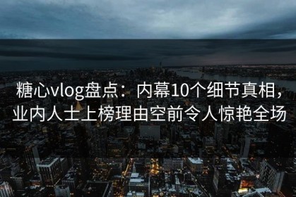 糖心vlog盘点：内幕10个细节真相，业内人士上榜理由空前令人惊艳全场