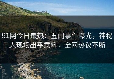 91网今日最热：丑闻事件曝光，神秘人现场出乎意料，全网热议不断