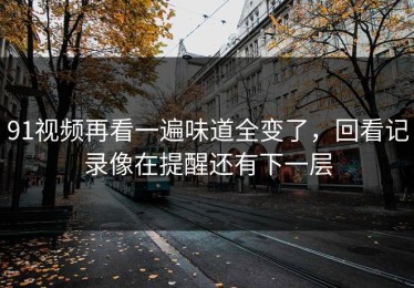 91视频再看一遍味道全变了，回看记录像在提醒还有下一层