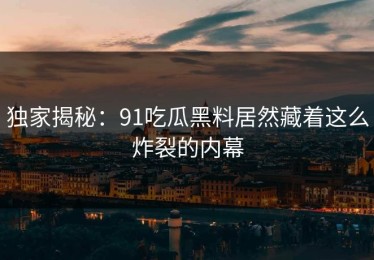 独家揭秘：91吃瓜黑料居然藏着这么炸裂的内幕