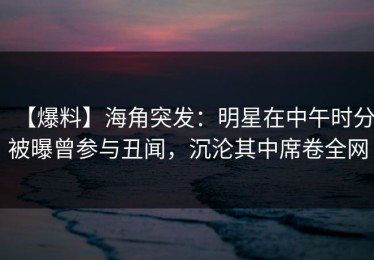 【爆料】海角突发：明星在中午时分被曝曾参与丑闻，沉沦其中席卷全网