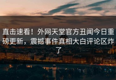 直击速看！外网天堂官方丑闻今日重磅更新，震撼事件真相大白评论区炸了