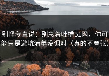 别怪我直说：别急着吐槽51网，你可能只是避坑清单没调对（真的不夸张）