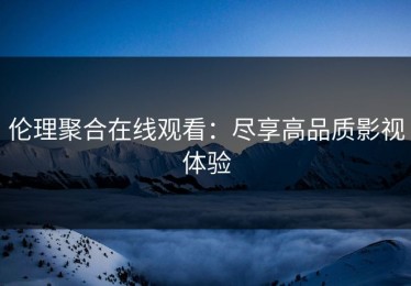 伦理聚合在线观看：尽享高品质影视体验