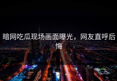暗网吃瓜现场画面曝光，网友直呼后悔
