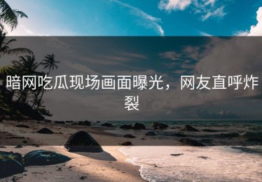 暗网吃瓜现场画面曝光，网友直呼炸裂