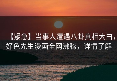【紧急】当事人遭遇八卦真相大白，好色先生漫画全网沸腾，详情了解