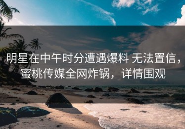 明星在中午时分遭遇爆料 无法置信，蜜桃传媒全网炸锅，详情围观