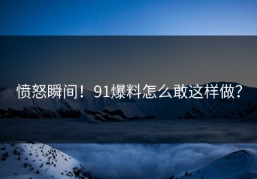 愤怒瞬间！91爆料怎么敢这样做？