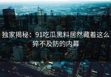 独家揭秘：91吃瓜黑料居然藏着这么猝不及防的内幕