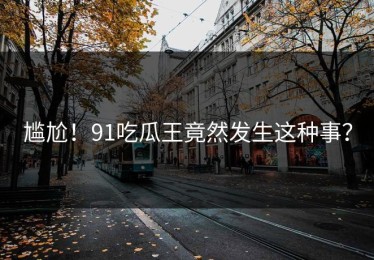 尴尬！91吃瓜王竟然发生这种事？