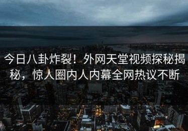 今日八卦炸裂！外网天堂视频探秘揭秘，惊人圈内人内幕全网热议不断