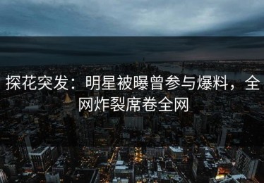 探花突发：明星被曝曾参与爆料，全网炸裂席卷全网