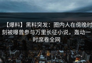 【爆料】黑料突发：圈内人在傍晚时刻被曝曾参与万里长征小说，轰动一时席卷全网