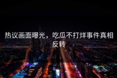 热议画面曝光，吃瓜不打烊事件真相反转