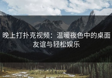 晚上打扑克视频：温暖夜色中的桌面友谊与轻松娱乐