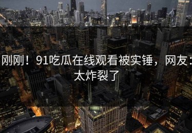 刚刚！91吃瓜在线观看被实锤，网友：太炸裂了