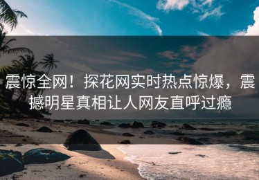 震惊全网！探花网实时热点惊爆，震撼明星真相让人网友直呼过瘾