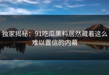 独家揭秘：91吃瓜黑料居然藏着这么难以置信的内幕