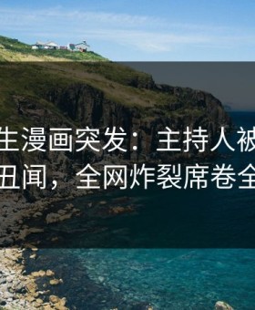 好色先生漫画突发：主持人被曝曾参与丑闻，全网炸裂席卷全网